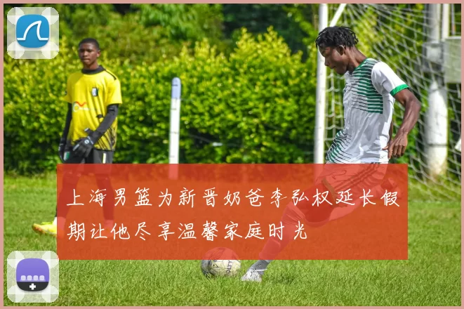 上海男篮为新晋奶爸李弘权延长假期让他尽享温馨家庭时光