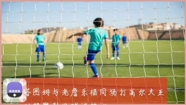 塔图姆与老詹乐福同场打高尔夫互动频繁引发球迷热议