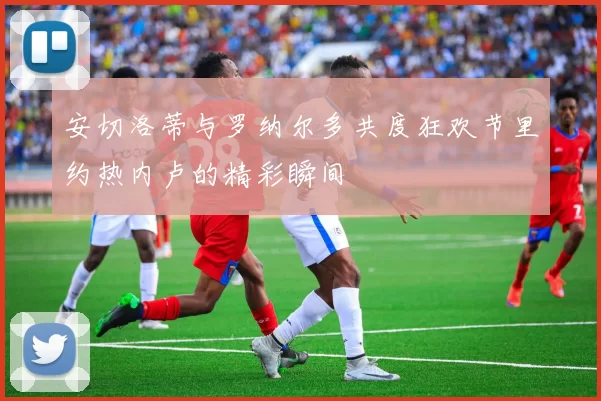 安切洛蒂与罗纳尔多共度狂欢节里约热内卢的精彩瞬间