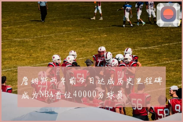 詹姆斯两年前今日达成历史里程碑成为NBA首位40000分球员