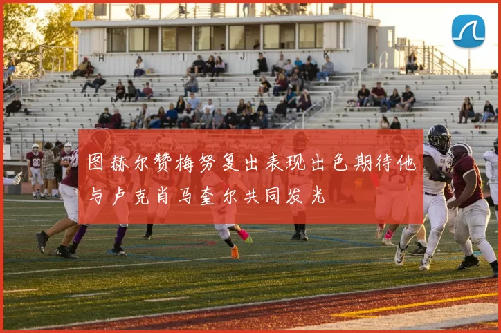 图赫尔赞梅努复出表现出色期待他与卢克肖马奎尔共同发光