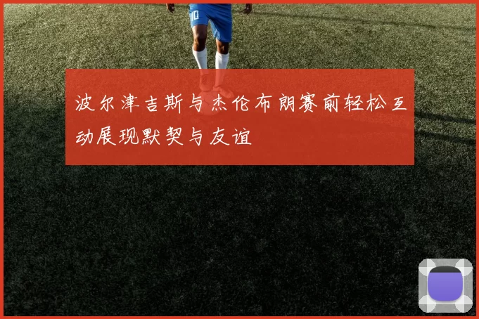 波尔津吉斯与杰伦布朗赛前轻松互动展现默契与友谊