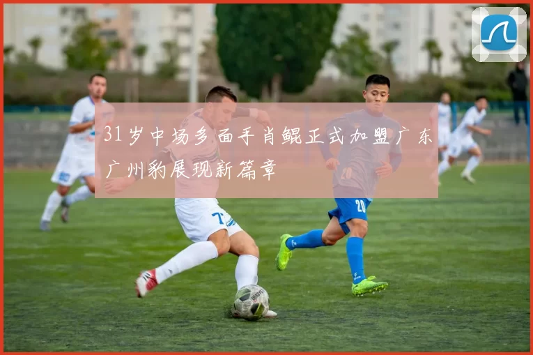 31岁中场多面手肖鲲正式加盟广东广州豹展现新篇章