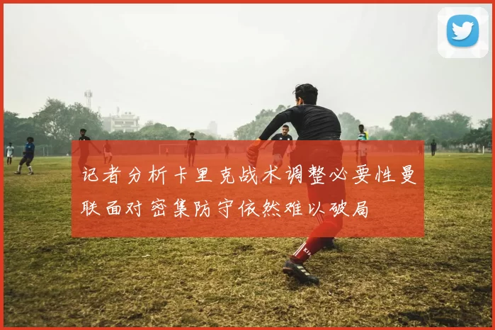 记者分析卡里克战术调整必要性曼联面对密集防守依然难以破局