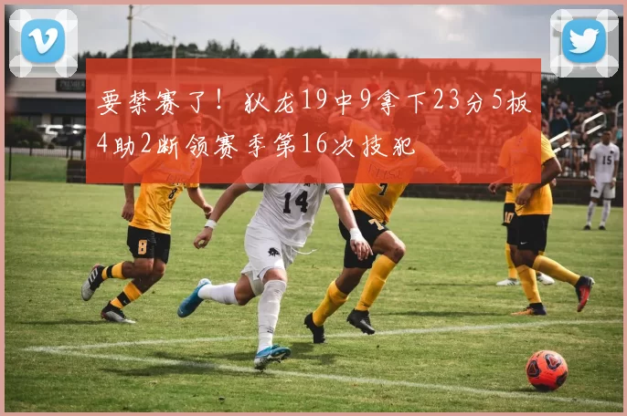 要禁赛了！狄龙19中9拿下23分5板4助2断领赛季第16次技犯