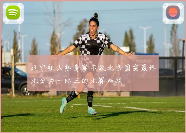 辽宁铁人热身赛不敌北京国安最终比分为一比三的比赛回顾