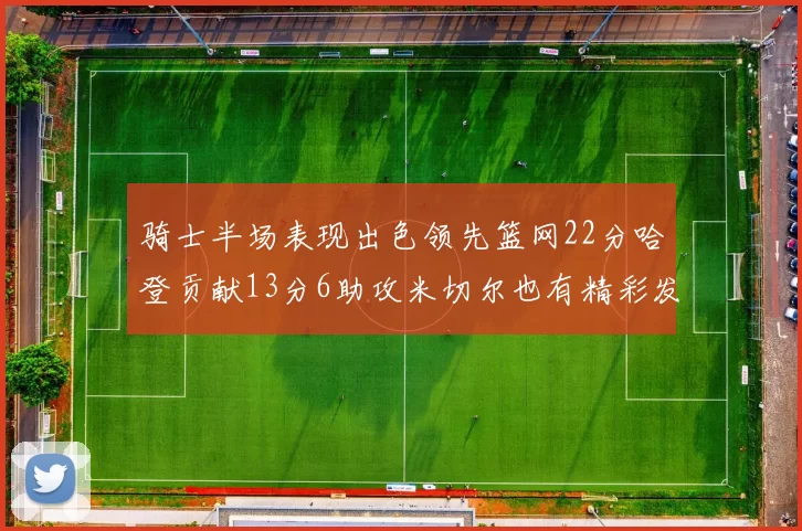 骑士半场表现出色领先篮网22分哈登贡献13分6助攻米切尔也有精彩发挥