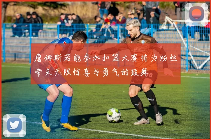 詹姆斯若能参加扣篮大赛将为粉丝带来无限惊喜与勇气的鼓舞