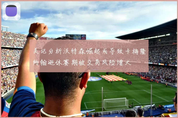 美记分析沃特森崛起或导致卡梅隆约翰逊休赛期被交易风险增大