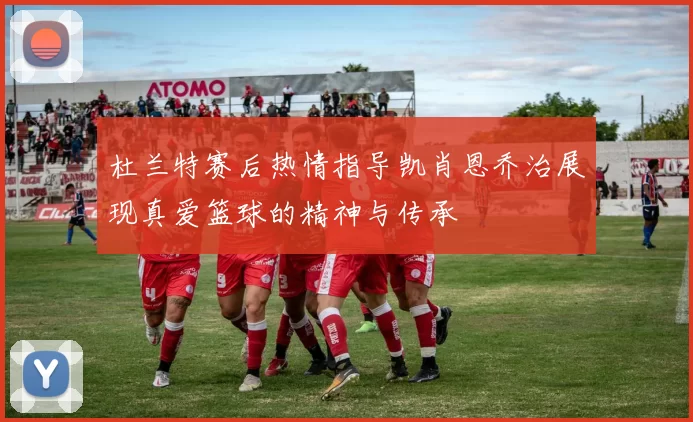 杜兰特赛后热情指导凯肖恩乔治展现真爱篮球的精神与传承