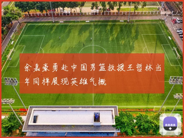 余嘉豪勇赴中国男篮救援王哲林当年同样展现英雄气概