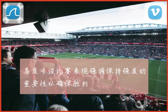 乌度卡谈比赛表现强调保持强度的重要性以确保胜利