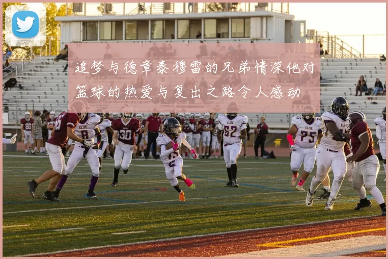 追梦与德章泰穆雷的兄弟情深他对篮球的热爱与复出之路令人感动