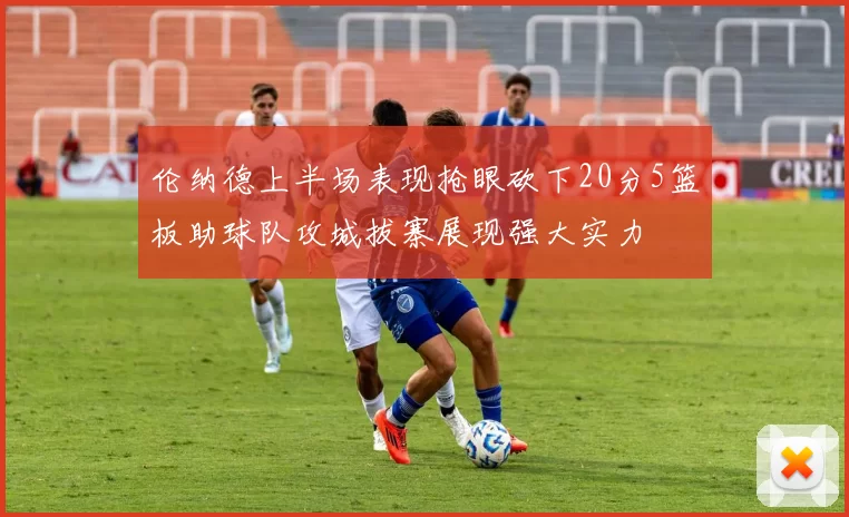 伦纳德上半场表现抢眼砍下20分5篮板助球队攻城拔寨展现强大实力