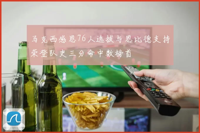 马克西感恩76人选拔与恩比德支持荣登队史三分命中数榜首