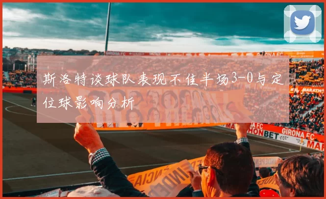 斯洛特谈球队表现不佳半场3-0与定位球影响分析
