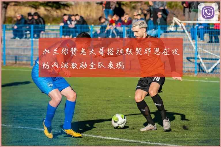 加兰称赞老大哥搭档默契邓恩在攻防两端激励全队表现