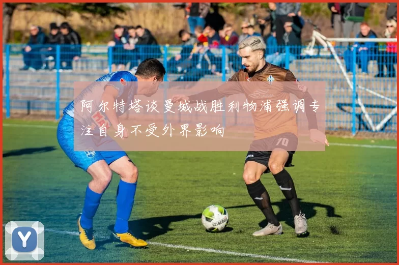 阿尔特塔谈曼城战胜利物浦强调专注自身不受外界影响