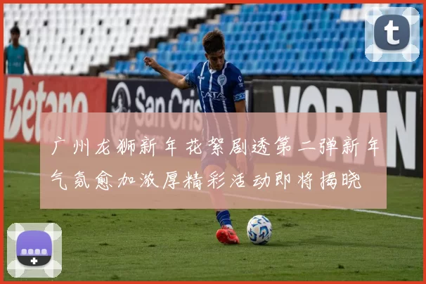 广州龙狮新年花絮剧透第二弹新年气氛愈加浓厚精彩活动即将揭晓
