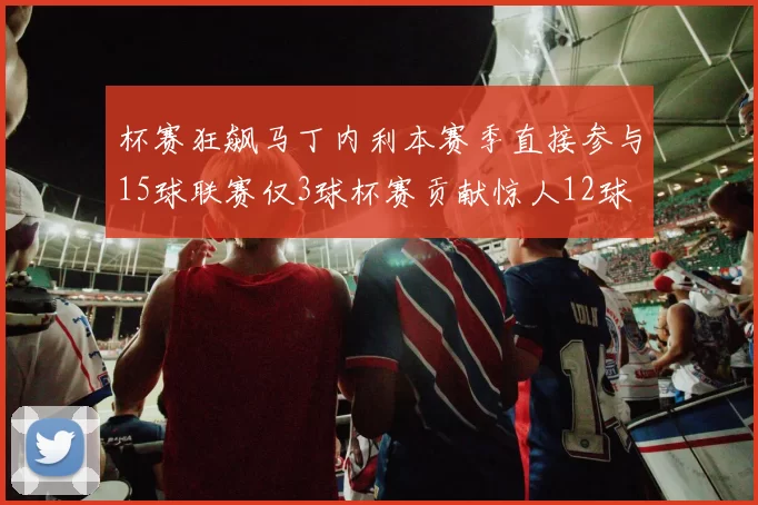 杯赛狂飙马丁内利本赛季直接参与15球联赛仅3球杯赛贡献惊人12球